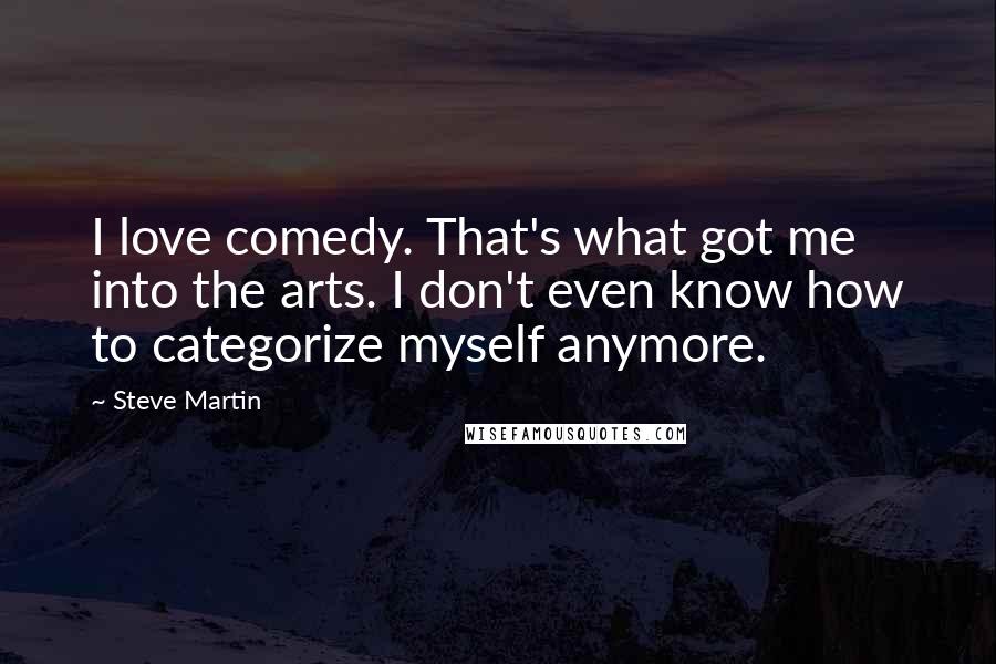 Steve Martin Quotes: I love comedy. That's what got me into the arts. I don't even know how to categorize myself anymore.