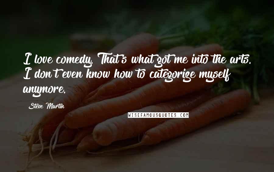 Steve Martin Quotes: I love comedy. That's what got me into the arts. I don't even know how to categorize myself anymore.