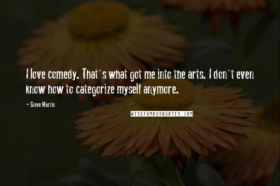 Steve Martin Quotes: I love comedy. That's what got me into the arts. I don't even know how to categorize myself anymore.