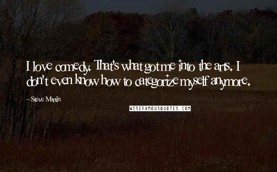 Steve Martin Quotes: I love comedy. That's what got me into the arts. I don't even know how to categorize myself anymore.