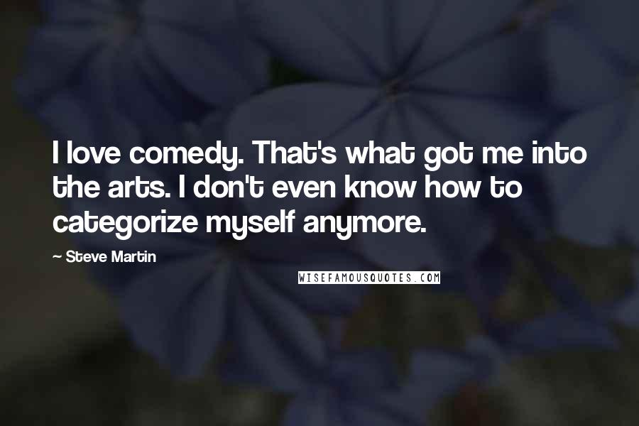 Steve Martin Quotes: I love comedy. That's what got me into the arts. I don't even know how to categorize myself anymore.