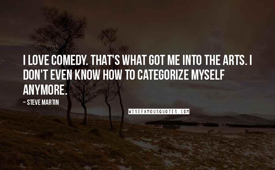 Steve Martin Quotes: I love comedy. That's what got me into the arts. I don't even know how to categorize myself anymore.