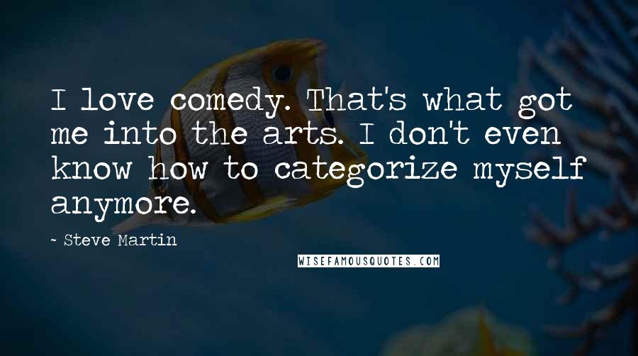 Steve Martin Quotes: I love comedy. That's what got me into the arts. I don't even know how to categorize myself anymore.