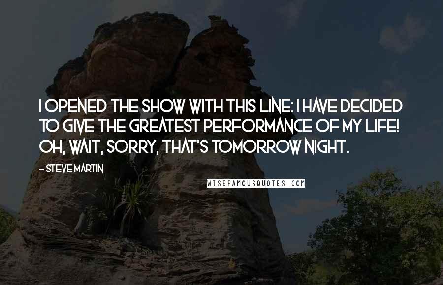 Steve Martin Quotes: I opened the show with this line: I have decided to give the greatest performance of my life! Oh, wait, sorry, that's tomorrow night.