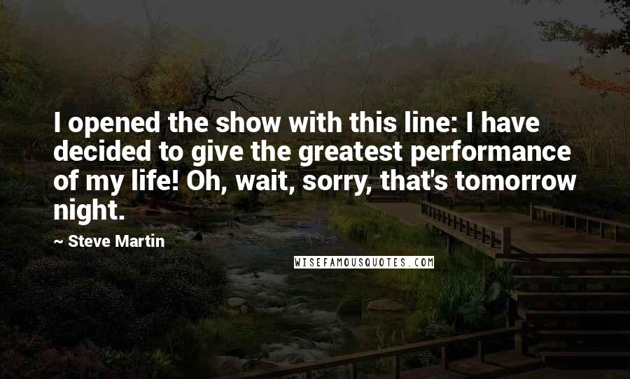 Steve Martin Quotes: I opened the show with this line: I have decided to give the greatest performance of my life! Oh, wait, sorry, that's tomorrow night.