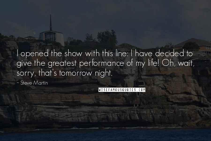 Steve Martin Quotes: I opened the show with this line: I have decided to give the greatest performance of my life! Oh, wait, sorry, that's tomorrow night.