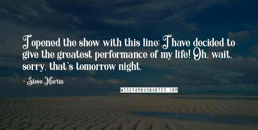 Steve Martin Quotes: I opened the show with this line: I have decided to give the greatest performance of my life! Oh, wait, sorry, that's tomorrow night.