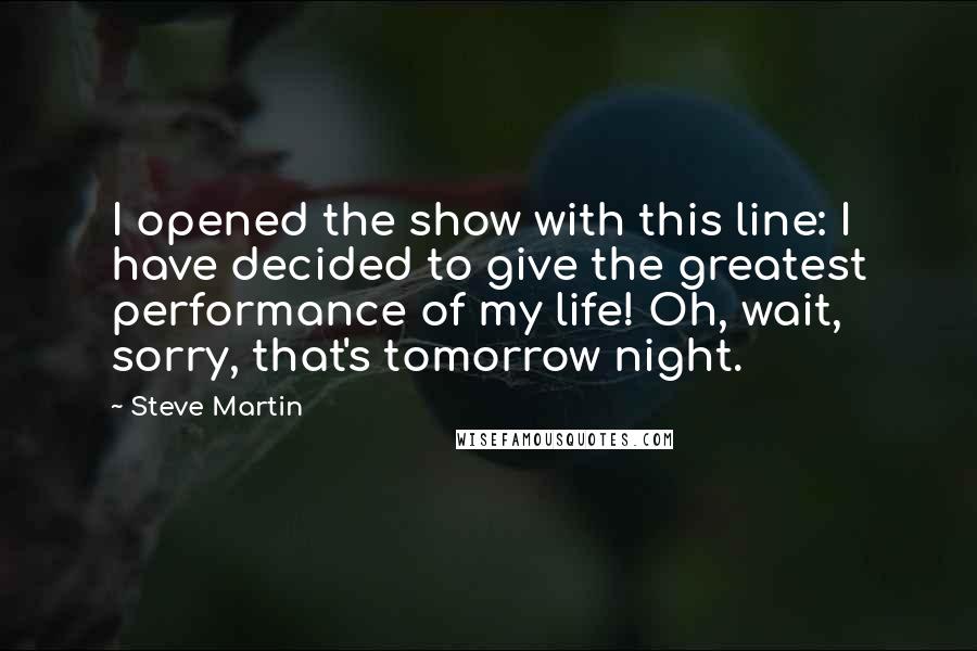 Steve Martin Quotes: I opened the show with this line: I have decided to give the greatest performance of my life! Oh, wait, sorry, that's tomorrow night.