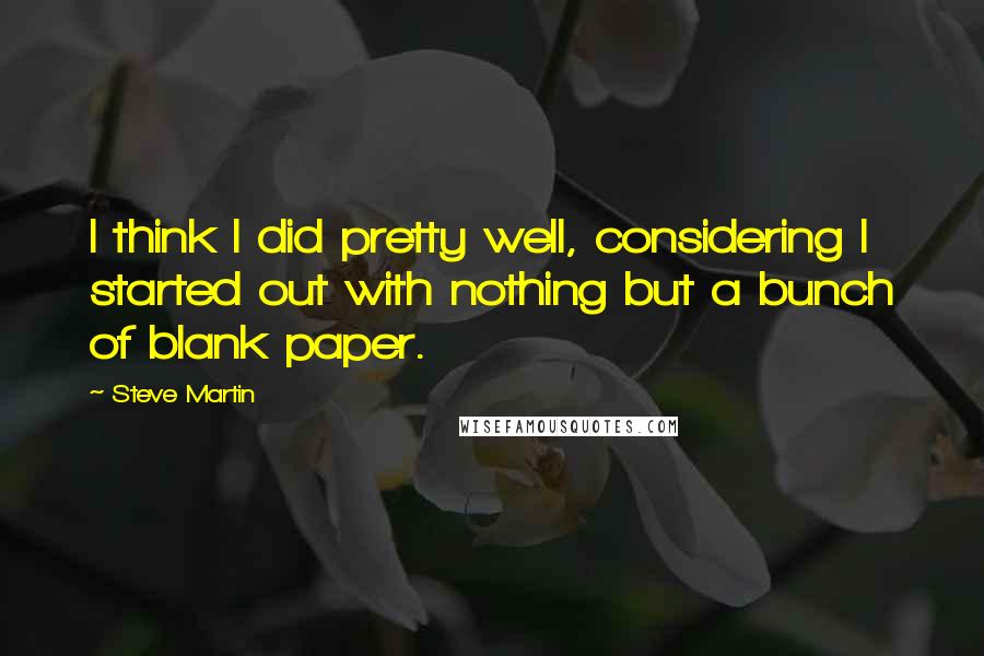 Steve Martin Quotes: I think I did pretty well, considering I started out with nothing but a bunch of blank paper.