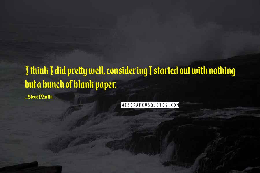 Steve Martin Quotes: I think I did pretty well, considering I started out with nothing but a bunch of blank paper.