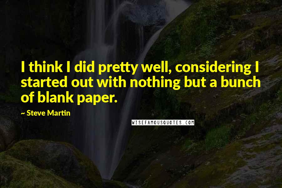 Steve Martin Quotes: I think I did pretty well, considering I started out with nothing but a bunch of blank paper.