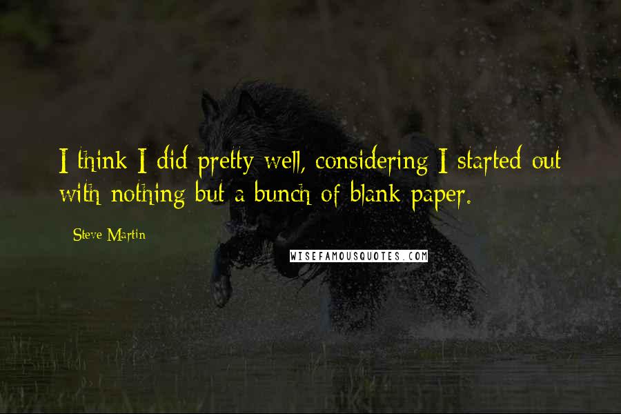 Steve Martin Quotes: I think I did pretty well, considering I started out with nothing but a bunch of blank paper.