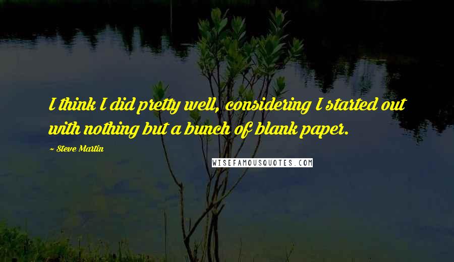 Steve Martin Quotes: I think I did pretty well, considering I started out with nothing but a bunch of blank paper.