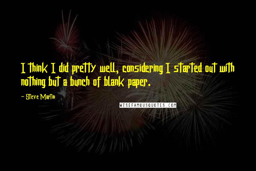 Steve Martin Quotes: I think I did pretty well, considering I started out with nothing but a bunch of blank paper.