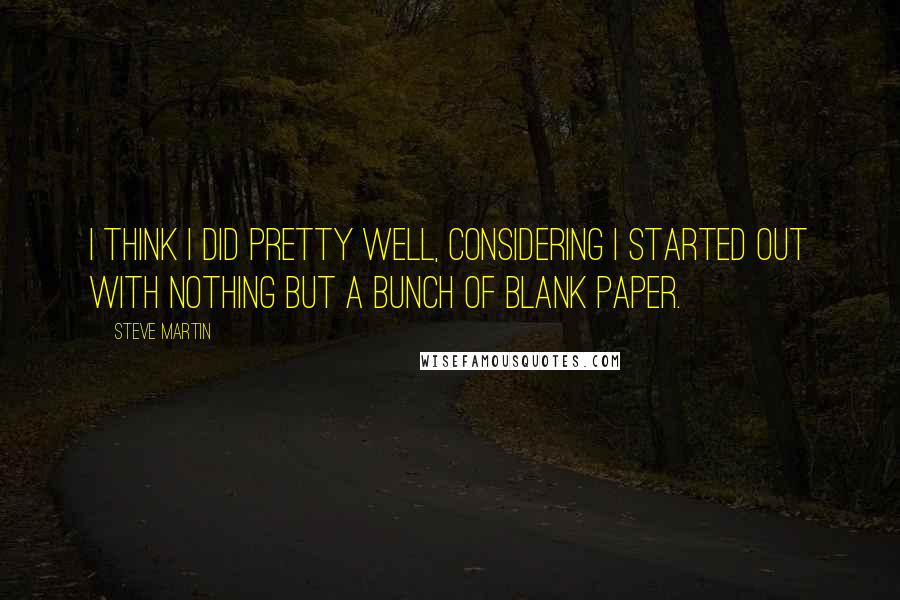 Steve Martin Quotes: I think I did pretty well, considering I started out with nothing but a bunch of blank paper.