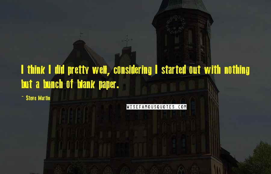 Steve Martin Quotes: I think I did pretty well, considering I started out with nothing but a bunch of blank paper.