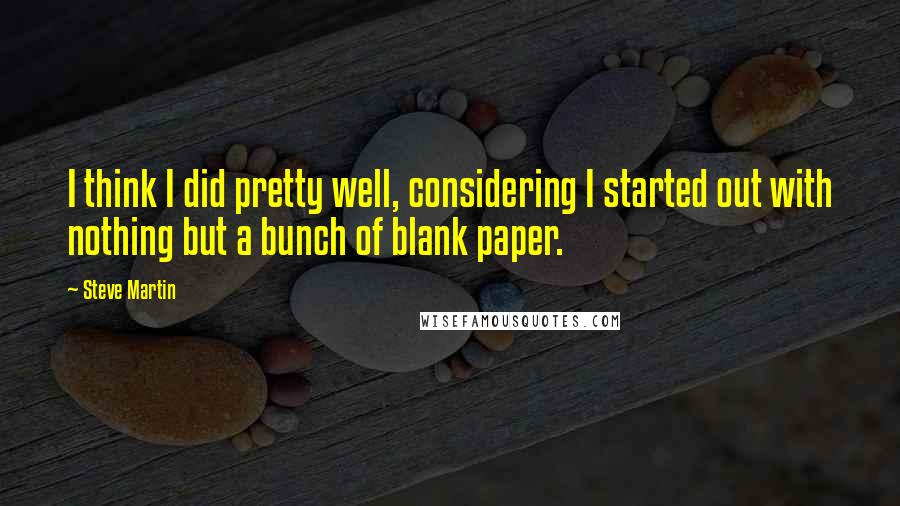Steve Martin Quotes: I think I did pretty well, considering I started out with nothing but a bunch of blank paper.