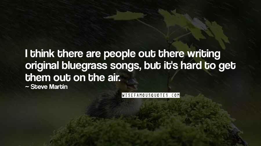 Steve Martin Quotes: I think there are people out there writing original bluegrass songs, but it's hard to get them out on the air.