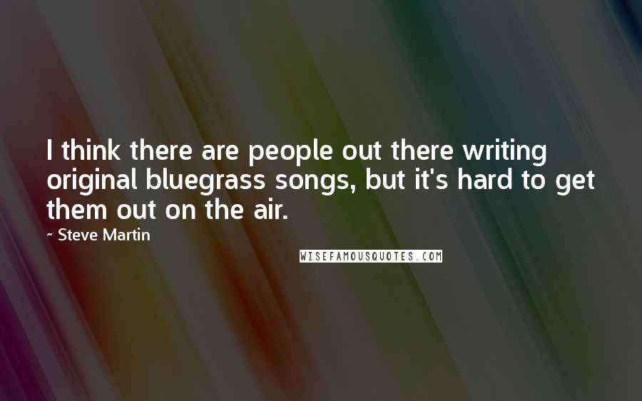 Steve Martin Quotes: I think there are people out there writing original bluegrass songs, but it's hard to get them out on the air.