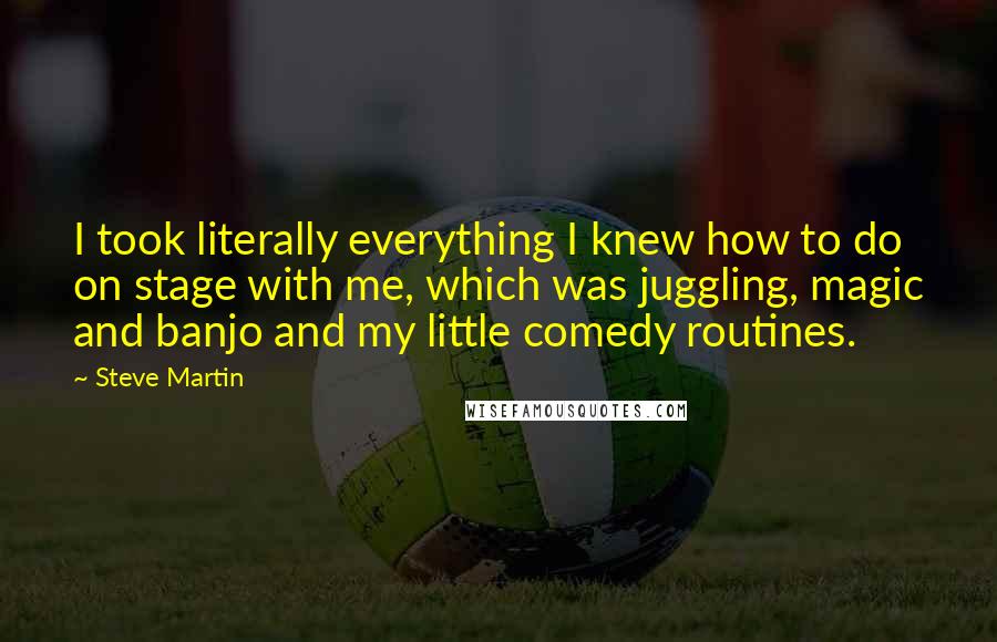 Steve Martin Quotes: I took literally everything I knew how to do on stage with me, which was juggling, magic and banjo and my little comedy routines.