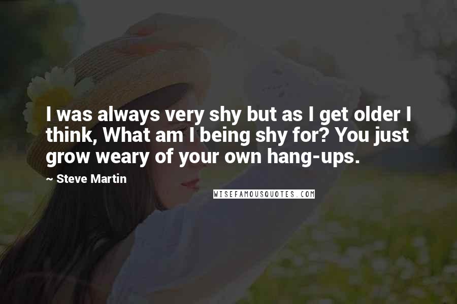 Steve Martin Quotes: I was always very shy but as I get older I think, What am I being shy for? You just grow weary of your own hang-ups.