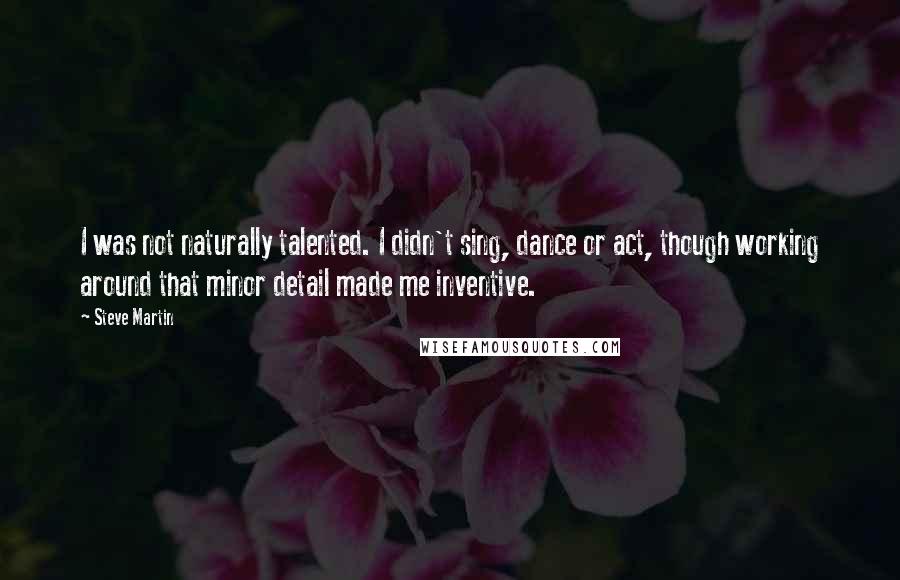 Steve Martin Quotes: I was not naturally talented. I didn't sing, dance or act, though working around that minor detail made me inventive.