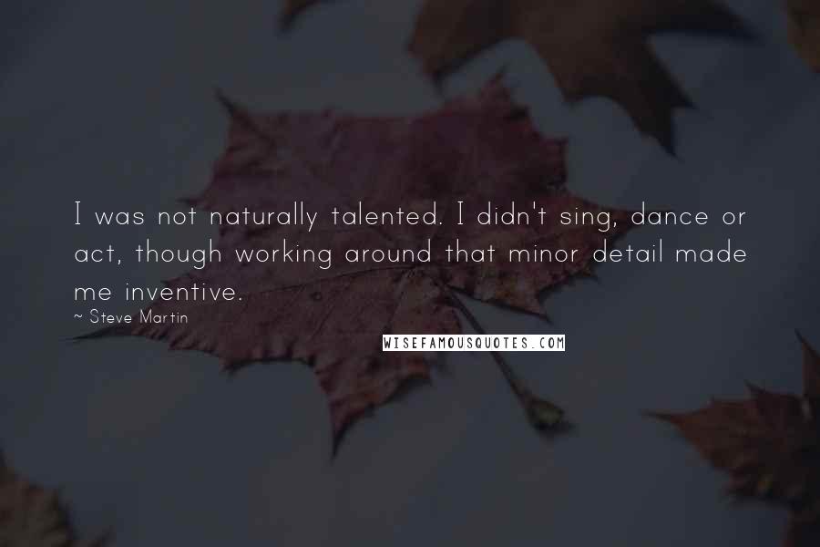 Steve Martin Quotes: I was not naturally talented. I didn't sing, dance or act, though working around that minor detail made me inventive.