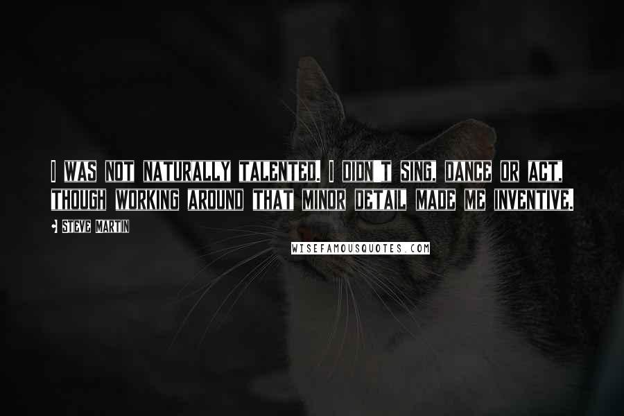 Steve Martin Quotes: I was not naturally talented. I didn't sing, dance or act, though working around that minor detail made me inventive.