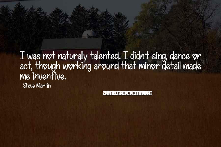 Steve Martin Quotes: I was not naturally talented. I didn't sing, dance or act, though working around that minor detail made me inventive.