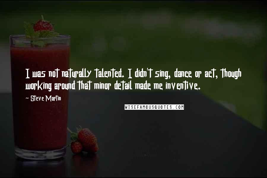 Steve Martin Quotes: I was not naturally talented. I didn't sing, dance or act, though working around that minor detail made me inventive.