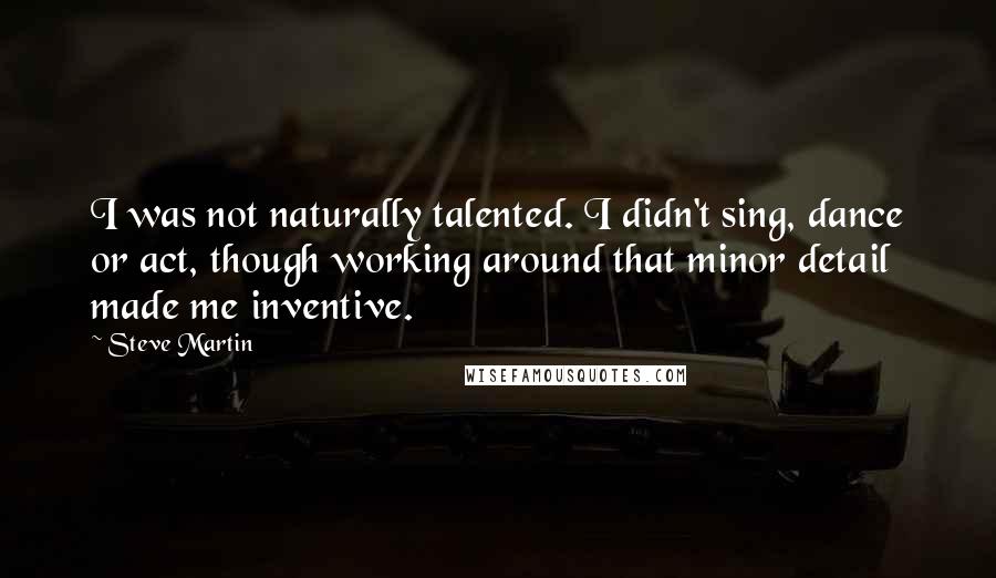 Steve Martin Quotes: I was not naturally talented. I didn't sing, dance or act, though working around that minor detail made me inventive.