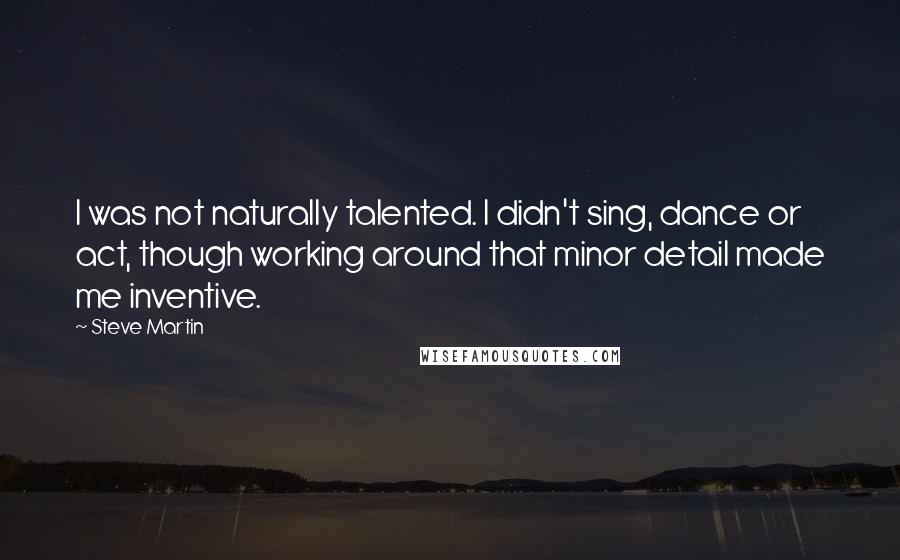 Steve Martin Quotes: I was not naturally talented. I didn't sing, dance or act, though working around that minor detail made me inventive.