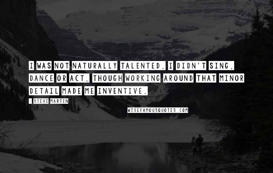 Steve Martin Quotes: I was not naturally talented. I didn't sing, dance or act, though working around that minor detail made me inventive.
