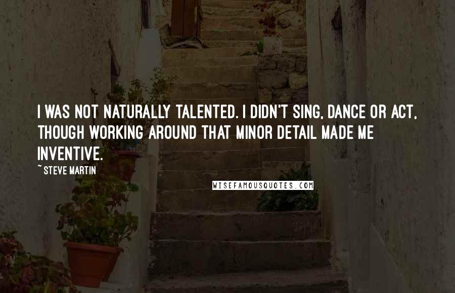 Steve Martin Quotes: I was not naturally talented. I didn't sing, dance or act, though working around that minor detail made me inventive.