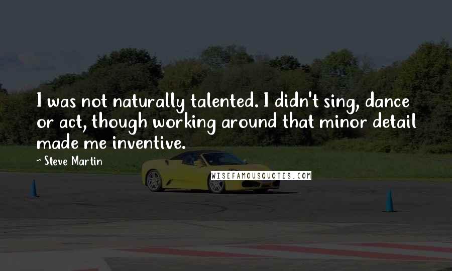 Steve Martin Quotes: I was not naturally talented. I didn't sing, dance or act, though working around that minor detail made me inventive.