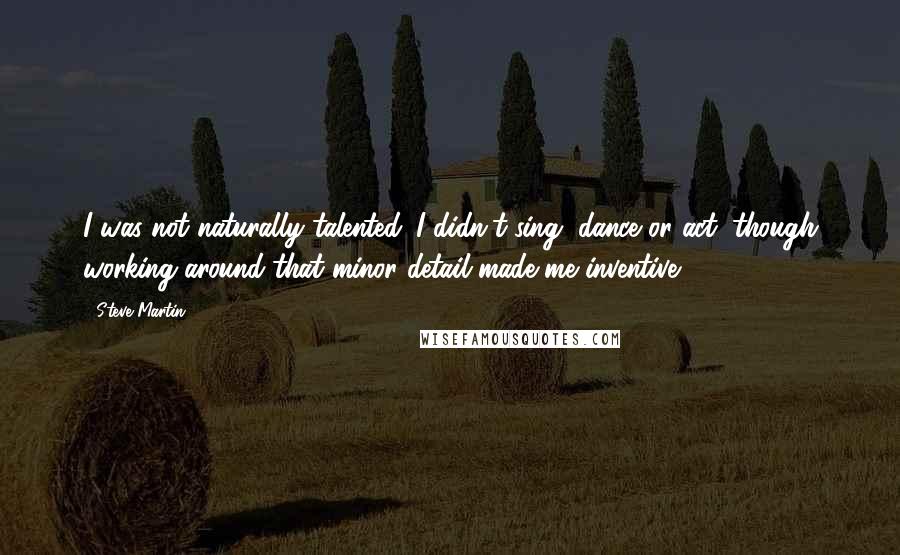 Steve Martin Quotes: I was not naturally talented. I didn't sing, dance or act, though working around that minor detail made me inventive.