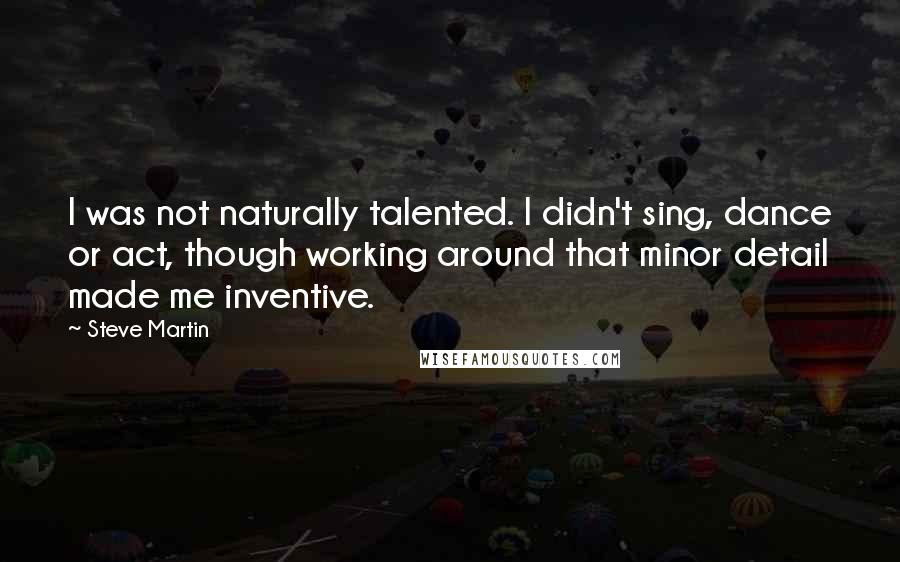 Steve Martin Quotes: I was not naturally talented. I didn't sing, dance or act, though working around that minor detail made me inventive.