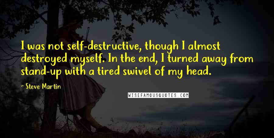 Steve Martin Quotes: I was not self-destructive, though I almost destroyed myself. In the end, I turned away from stand-up with a tired swivel of my head.