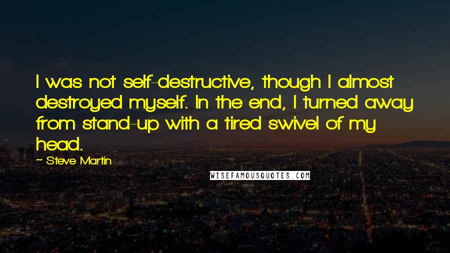 Steve Martin Quotes: I was not self-destructive, though I almost destroyed myself. In the end, I turned away from stand-up with a tired swivel of my head.