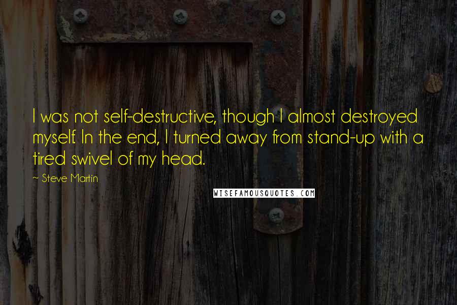 Steve Martin Quotes: I was not self-destructive, though I almost destroyed myself. In the end, I turned away from stand-up with a tired swivel of my head.