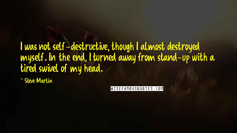 Steve Martin Quotes: I was not self-destructive, though I almost destroyed myself. In the end, I turned away from stand-up with a tired swivel of my head.