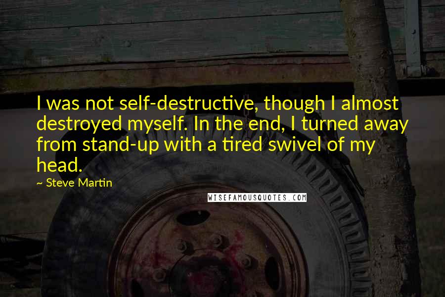 Steve Martin Quotes: I was not self-destructive, though I almost destroyed myself. In the end, I turned away from stand-up with a tired swivel of my head.