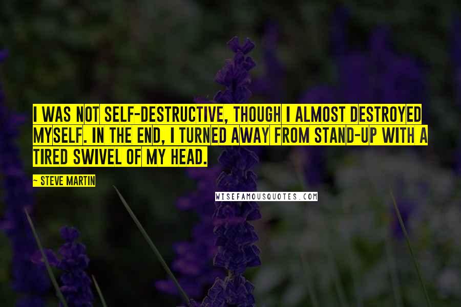 Steve Martin Quotes: I was not self-destructive, though I almost destroyed myself. In the end, I turned away from stand-up with a tired swivel of my head.