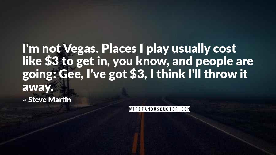 Steve Martin Quotes: I'm not Vegas. Places I play usually cost like $3 to get in, you know, and people are going: Gee, I've got $3, I think I'll throw it away.