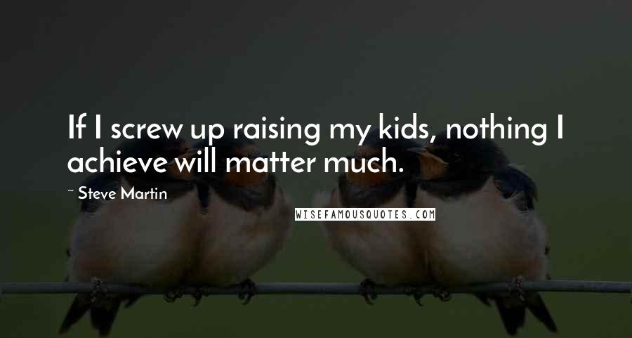 Steve Martin Quotes: If I screw up raising my kids, nothing I achieve will matter much.