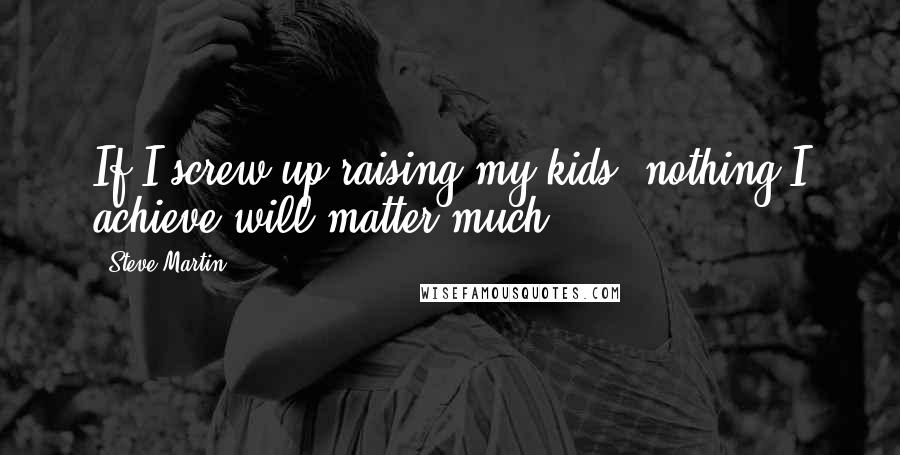 Steve Martin Quotes: If I screw up raising my kids, nothing I achieve will matter much.