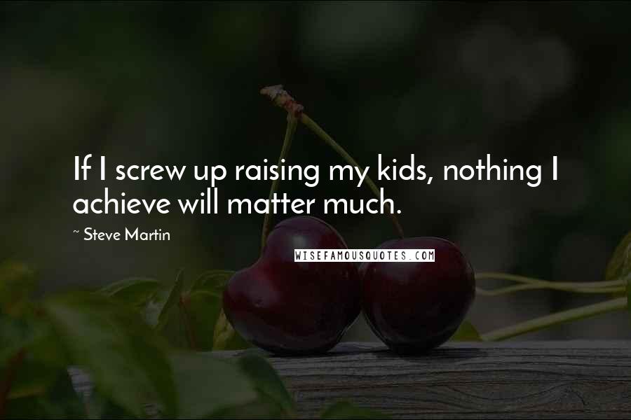 Steve Martin Quotes: If I screw up raising my kids, nothing I achieve will matter much.