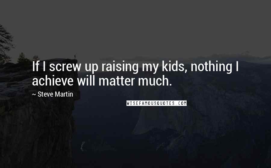 Steve Martin Quotes: If I screw up raising my kids, nothing I achieve will matter much.