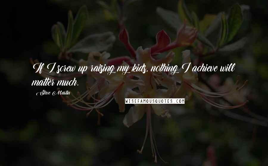 Steve Martin Quotes: If I screw up raising my kids, nothing I achieve will matter much.