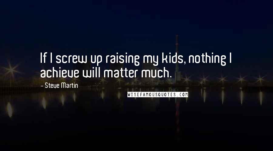 Steve Martin Quotes: If I screw up raising my kids, nothing I achieve will matter much.